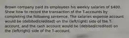 Brown company paid its employees his weekly salaries of 400. Show how to record the transaction of the T-accounts by completing the following sentence. The salaries expense account would be (debited/credited) on the (left/right) side of the T-account, and the cash account would be (debited/credited) on the (left/right) side of the T-account.