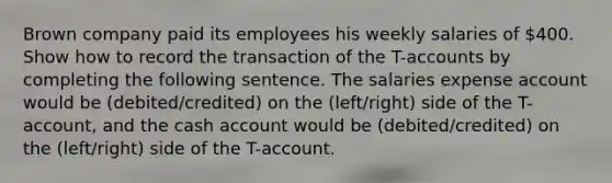 Brown company paid its employees his weekly salaries of 400. Show how to record the transaction of the T-accounts by completing the following sentence. The salaries expense account would be (debited/credited) on the (left/right) side of the T-account, and the cash account would be (debited/credited) on the (left/right) side of the T-account.