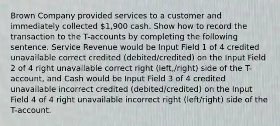 Brown Company provided services to a customer and immediately collected 1,900 cash. Show how to record the transaction to the T-accounts by completing the following sentence. Service Revenue would be Input Field 1 of 4 credited unavailable correct credited (debited/credited) on the Input Field 2 of 4 right unavailable correct right (left,/right) side of the T-account, and Cash would be Input Field 3 of 4 credited unavailable incorrect credited (debited/credited) on the Input Field 4 of 4 right unavailable incorrect right (left/right) side of the T-account.