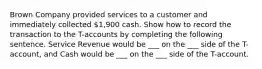 Brown Company provided services to a customer and immediately collected 1,900 cash. Show how to record the transaction to the T-accounts by completing the following sentence. Service Revenue would be ___ on the ___ side of the T-account, and Cash would be ___ on the ___ side of the T-account.