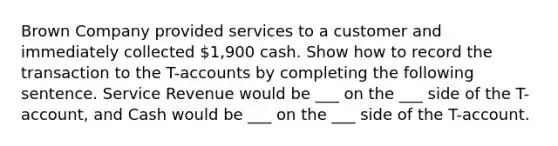 Brown Company provided services to a customer and immediately collected 1,900 cash. Show how to record the transaction to the T-accounts by completing the following sentence. Service Revenue would be ___ on the ___ side of the T-account, and Cash would be ___ on the ___ side of the T-account.