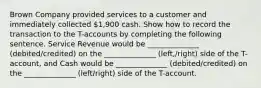 Brown Company provided services to a customer and immediately collected 1,900 cash. Show how to record the transaction to the T-accounts by completing the following sentence. Service Revenue would be ______________ (debited/credited) on the ______________ (left,/right) side of the T-account, and Cash would be ______________ (debited/credited) on the ______________ (left/right) side of the T-account.