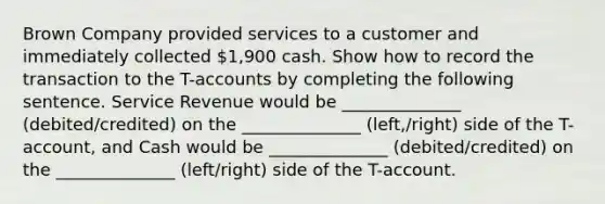 Brown Company provided services to a customer and immediately collected 1,900 cash. Show how to record the transaction to the T-accounts by completing the following sentence. Service Revenue would be ______________ (debited/credited) on the ______________ (left,/right) side of the T-account, and Cash would be ______________ (debited/credited) on the ______________ (left/right) side of the T-account.