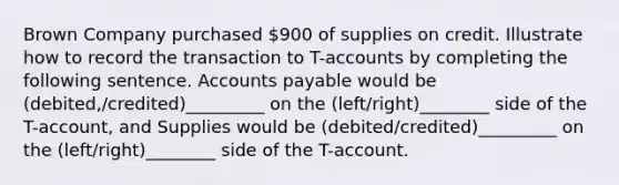 Brown Company purchased 900 of supplies on credit. Illustrate how to record the transaction to T-accounts by completing the following sentence. Accounts payable would be (debited,/credited)_________ on the (left/right)________ side of the T-account, and Supplies would be (debited/credited)_________ on the (left/right)________ side of the T-account.