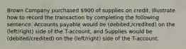 Brown Company purchased 900 of supplies on credit. Illustrate how to record the transaction by completing the following sentence. Accounts payable would be (debited,/credited) on the (left/right) side of the T-account, and Supplies would be (debited/credited) on the (left/right) side of the T-account.