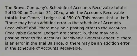 The Brown Company's Schedule of Accounts Receivable total is 5,450.00 on October 31, 20xx, while the Accounts Receivable total in <a href='https://www.questionai.com/knowledge/kdxbifuCZE-the-general-ledger' class='anchor-knowledge'>the general ledger</a> is 4,950.00. This means that: a. both "there may be an addition error in the schedule of Accounts Receivable" and "there may be a posting error to the Accounts Receivable General Ledger" are correct. b. there may be a posting error to the Accounts Receivable General Ledger. c. there is an error in <a href='https://www.questionai.com/knowledge/kroPuglSOF-the-trial-balance' class='anchor-knowledge'>the trial balance</a>. d. there may be an addition error in the schedule of Accounts Receivable.