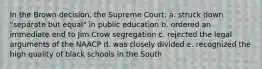 In the Brown decision, the Supreme Court: a. struck down "separate but equal" in public education b. ordered an immediate end to Jim Crow segregation c. rejected the legal arguments of the NAACP d. was closely divided e. recognized the high quality of black schools in the South