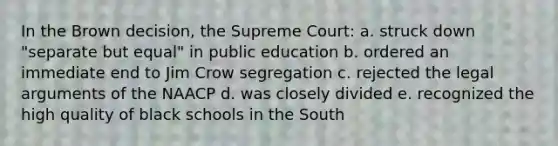 In the Brown decision, the Supreme Court: a. struck down "separate but equal" in public education b. ordered an immediate end to Jim Crow segregation c. rejected the legal arguments of the NAACP d. was closely divided e. recognized the high quality of black schools in the South