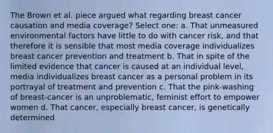 The Brown et al. piece argued what regarding breast cancer causation and media coverage? Select one: a. That unmeasured environmental factors have little to do with cancer risk, and that therefore it is sensible that most media coverage individualizes breast cancer prevention and treatment b. That in spite of the limited evidence that cancer is caused at an individual level, media individualizes breast cancer as a personal problem in its portrayal of treatment and prevention c. That the pink-washing of breast-cancer is an unproblematic, feminist effort to empower women d. That cancer, especially breast cancer, is genetically determined