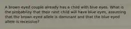 A brown eyed couple already has a child with blue eyes. What is the probability that their next child will have blue eyes, assuming that the brown eyed allele is dominant and that the blue eyed allele is recessive?