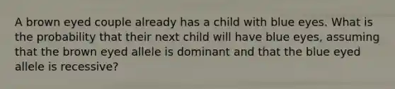 A brown eyed couple already has a child with blue eyes. What is the probability that their next child will have blue eyes, assuming that the brown eyed allele is dominant and that the blue eyed allele is recessive?