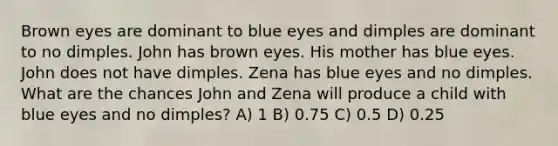 Brown eyes are dominant to blue eyes and dimples are dominant to no dimples. John has brown eyes. His mother has blue eyes. John does not have dimples. Zena has blue eyes and no dimples. What are the chances John and Zena will produce a child with blue eyes and no dimples? A) 1 B) 0.75 C) 0.5 D) 0.25