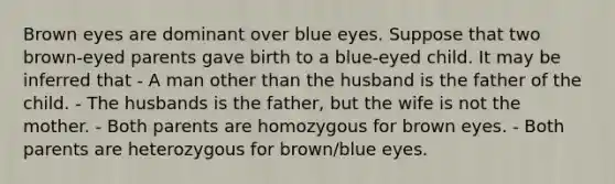 Brown eyes are dominant over blue eyes. Suppose that two brown-eyed parents gave birth to a blue-eyed child. It may be inferred that - A man other than the husband is the father of the child. - The husbands is the father, but the wife is not the mother. - Both parents are homozygous for brown eyes. - Both parents are heterozygous for brown/blue eyes.