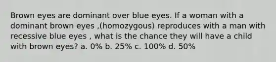 Brown eyes are dominant over blue eyes. If a woman with a dominant brown eyes ,(homozygous) reproduces with a man with recessive blue eyes , what is the chance they will have a child with brown eyes? a. 0% b. 25% c. 100% d. 50%