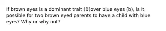 If brown eyes is a dominant trait (B)over blue eyes (b), is it possible for two brown eyed parents to have a child with blue eyes? Why or why not?