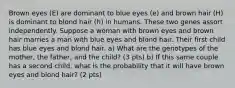 Brown eyes (E) are dominant to blue eyes (e) and brown hair (H) is dominant to blond hair (h) in humans. These two genes assort independently. Suppose a woman with brown eyes and brown hair marries a man with blue eyes and blond hair. Their first child has blue eyes and blond hair. a) What are the genotypes of the mother, the father, and the child? (3 pts) b) If this same couple has a second child, what is the probability that it will have brown eyes and blond hair? (2 pts)