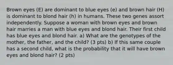 Brown eyes (E) are dominant to blue eyes (e) and brown hair (H) is dominant to blond hair (h) in humans. These two genes assort independently. Suppose a woman with brown eyes and brown hair marries a man with blue eyes and blond hair. Their first child has blue eyes and blond hair. a) What are the genotypes of the mother, the father, and the child? (3 pts) b) If this same couple has a second child, what is the probability that it will have brown eyes and blond hair? (2 pts)