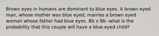 Brown eyes in humans are dominant to blue eyes. A brown eyed man, whose mother was blue eyed, marries a brown eyed woman whose father had blue eyes. Bb x Bb -what is the probability that this couple will have a blue-eyed child?