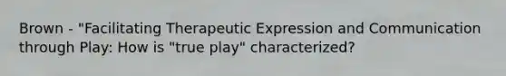 Brown - "Facilitating Therapeutic Expression and Communication through Play: How is "true play" characterized?