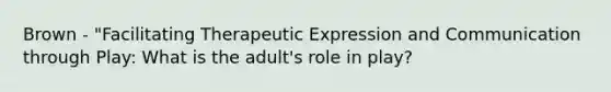 Brown - "Facilitating Therapeutic Expression and Communication through Play: What is the adult's role in play?