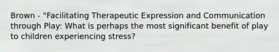 Brown - "Facilitating Therapeutic Expression and Communication through Play: What is perhaps the most significant benefit of play to children experiencing stress?