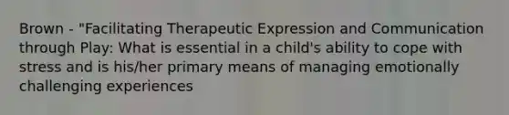 Brown - "Facilitating Therapeutic Expression and Communication through Play: What is essential in a child's ability to cope with stress and is his/her primary means of managing emotionally challenging experiences