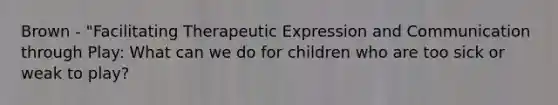 Brown - "Facilitating Therapeutic Expression and Communication through Play: What can we do for children who are too sick or weak to play?