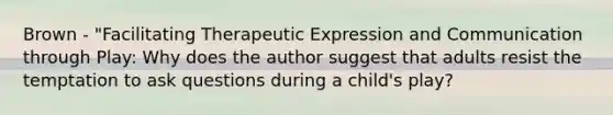 Brown - "Facilitating Therapeutic Expression and Communication through Play: Why does the author suggest that adults resist the temptation to ask questions during a child's play?