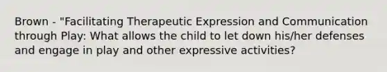 Brown - "Facilitating Therapeutic Expression and Communication through Play: What allows the child to let down his/her defenses and engage in play and other expressive activities?