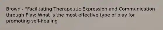 Brown - "Facilitating Therapeutic Expression and Communication through Play: What is the most effective type of play for promoting self-healing