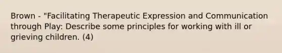 Brown - "Facilitating Therapeutic Expression and Communication through Play: Describe some principles for working with ill or grieving children. (4)