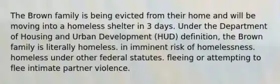 The Brown family is being evicted from their home and will be moving into a homeless shelter in 3 days. Under the Department of Housing and Urban Development (HUD) definition, the Brown family is literally homeless. in imminent risk of homelessness. homeless under other federal statutes. fleeing or attempting to flee intimate partner violence.