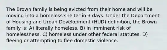 The Brown family is being evicted from their home and will be moving into a homeless shelter in 3 days. Under the Department of Housing and Urban Development (HUD) definition, the Brown family is: A) literally homeless. B) in imminent risk of homelessness. C) homeless under other federal statutes. D) fleeing or attempting to flee domestic violence.