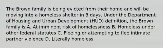 The Brown family is being evicted from their home and will be moving into a homeless shelter in 3 days. Under the Department of Housing and Urban Development (HUD) definition, the Brown family is A. At imminent risk of homelessness B. Homeless under other federal statutes C. Fleeing or attempting to flee intimate partner violence D. Literally homeless​