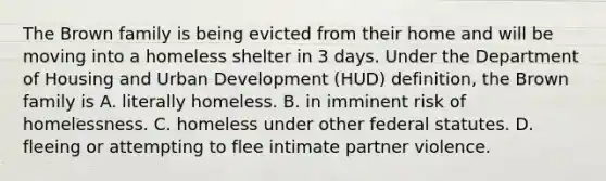 The Brown family is being evicted from their home and will be moving into a homeless shelter in 3 days. Under the Department of Housing and Urban Development (HUD) definition, the Brown family is A. literally homeless. B. in imminent risk of homelessness. C. homeless under other federal statutes. D. fleeing or attempting to flee intimate partner violence.