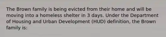 The Brown family is being evicted from their home and will be moving into a homeless shelter in 3 days. Under the Department of Housing and Urban Development (HUD) definition, the Brown family is: