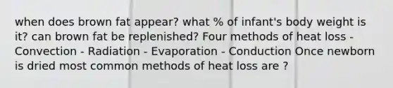 when does brown fat appear? what % of infant's body weight is it? can brown fat be replenished? Four methods of heat loss - Convection - Radiation - Evaporation - Conduction Once newborn is dried most common methods of heat loss are ?