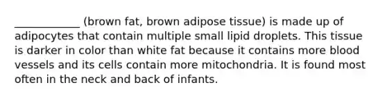 ____________ (brown fat, brown adipose tissue) is made up of adipocytes that contain multiple small lipid droplets. This tissue is darker in color than white fat because it contains more blood vessels and its cells contain more mitochondria. It is found most often in the neck and back of infants.