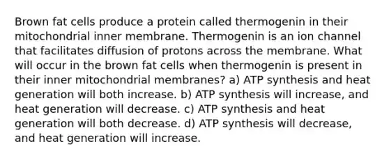 Brown fat cells produce a protein called thermogenin in their mitochondrial inner membrane. Thermogenin is an ion channel that facilitates diffusion of protons across the membrane. What will occur in the brown fat cells when thermogenin is present in their inner mitochondrial membranes? a) ATP synthesis and heat generation will both increase. b) ATP synthesis will increase, and heat generation will decrease. c) ATP synthesis and heat generation will both decrease. d) ATP synthesis will decrease, and heat generation will increase.