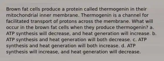 Brown fat cells produce a protein called thermogenin in their mitochondrial inner membrane. Thermogenin is a channel for facilitated transport of protons across the membrane. What will occur in the brown fat cells when they produce thermogenin? a. ATP synthesis will decrease, and heat generation will increase. b. ATP synthesis and heat generation will both decrease. c. ATP synthesis and heat generation will both increase. d. ATP synthesis will increase, and heat generation will decrease.