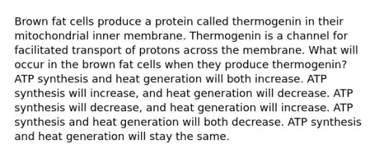 Brown fat cells produce a protein called thermogenin in their mitochondrial inner membrane. Thermogenin is a channel for facilitated transport of protons across the membrane. What will occur in the brown fat cells when they produce thermogenin? ATP synthesis and heat generation will both increase. ATP synthesis will increase, and heat generation will decrease. ATP synthesis will decrease, and heat generation will increase. ATP synthesis and heat generation will both decrease. ATP synthesis and heat generation will stay the same.