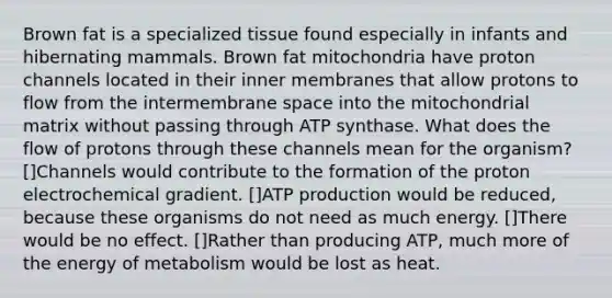 Brown fat is a specialized tissue found especially in infants and hibernating mammals. Brown fat mitochondria have proton channels located in their inner membranes that allow protons to flow from the intermembrane space into the mitochondrial matrix without passing through ATP synthase. What does the flow of protons through these channels mean for the organism? []Channels would contribute to the formation of the proton electrochemical gradient. []ATP production would be reduced, because these organisms do not need as much energy. []There would be no effect. []Rather than producing ATP, much more of the energy of metabolism would be lost as heat.