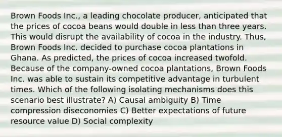 Brown Foods Inc., a leading chocolate producer, anticipated that the prices of cocoa beans would double in less than three years. This would disrupt the availability of cocoa in the industry. Thus, Brown Foods Inc. decided to purchase cocoa plantations in Ghana. As predicted, the prices of cocoa increased twofold. Because of the company-owned cocoa plantations, Brown Foods Inc. was able to sustain its competitive advantage in turbulent times. Which of the following isolating mechanisms does this scenario best illustrate? A) Causal ambiguity B) Time compression diseconomies C) Better expectations of future resource value D) Social complexity