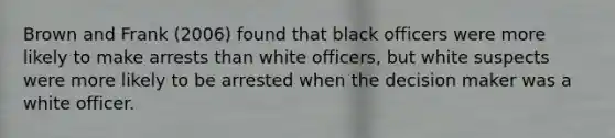 Brown and Frank (2006) found that black officers were more likely to make arrests than white officers, but white suspects were more likely to be arrested when the decision maker was a white officer.