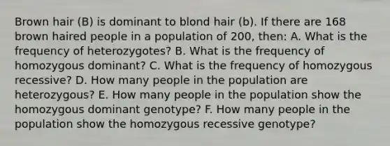 Brown hair (B) is dominant to blond hair (b). If there are 168 brown haired people in a population of 200, then: A. What is the frequency of heterozygotes? B. What is the frequency of homozygous dominant? C. What is the frequency of homozygous recessive? D. How many people in the population are heterozygous? E. How many people in the population show the homozygous dominant genotype? F. How many people in the population show the homozygous recessive genotype?