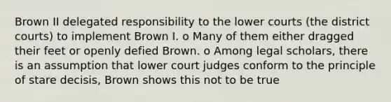 Brown II delegated responsibility to the lower courts (the district courts) to implement Brown I. o Many of them either dragged their feet or openly defied Brown. o Among legal scholars, there is an assumption that lower court judges conform to the principle of stare decisis, Brown shows this not to be true