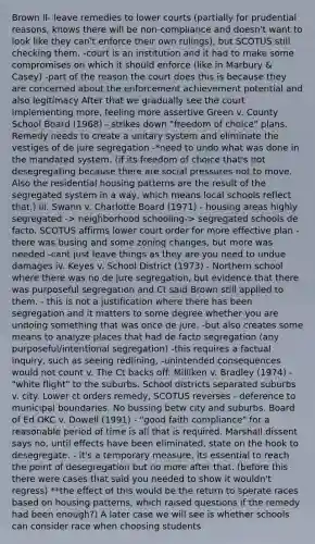 Brown II- leave remedies to lower courts (partially for prudential reasons, knows there will be non-compliance and doesn't want to look like they can't enforce their own rulings), but SCOTUS still checking them. -court is an institution and it had to make some compromises on which it should enforce (like in Marbury & Casey) -part of the reason the court does this is because they are concerned about the enforcement achievement potential and also legitimacy After that we gradually see the court implementing more, feeling more assertive Green v. County School Board (1968) - strikes down "freedom of choice" plans. Remedy needs to create a unitary system and eliminate the vestiges of de jure segregation -*need to undo what was done in the mandated system. (if its freedom of choice that's not desegregating because there are social pressures not to move. Also the residential housing patterns are the result of the segregated system in a way, which means local schools reflect that.) iii. Swann v. Charlotte Board (1971) - housing areas highly segregated -> neighborhood schooling-> segregated schools de facto. SCOTUS affirms lower court order for more effective plan -there was busing and some zoning changes, but more was needed -cant just leave things as they are you need to undue damages iv. Keyes v. School District (1973) - Northern school where there was no de jure segregation, but evidence that there was purposeful segregation and Ct said Brown still applied to them. - this is not a justification where there has been segregation and it matters to some degree whether you are undoing something that was once de jure. -but also creates some means to analyze places that had de facto segregation (any purposeful/intentional segregation) -this requires a factual inquiry, such as seeing redlining, -unintended consequences would not count v. The Ct backs off: Milliken v. Bradley (1974) - "white flight" to the suburbs. School districts separated suburbs v. city. Lower ct orders remedy, SCOTUS reverses - deference to municipal boundaries. No bussing betw city and suburbs. Board of Ed OKC v. Dowell (1991) - "good faith compliance" for a reasonable period of time is all that is required. Marshall dissent says no, until effects have been eliminated, state on the hook to desegregate. - it's a temporary measure, its essential to reach the point of desegregation but no more after that. (before this there were cases that said you needed to show it wouldn't regress) **the effect of this would be the return to sperate races based on housing patterns, which raised questions if the remedy had been enough?) A later case we will see is whether schools can consider race when choosing students