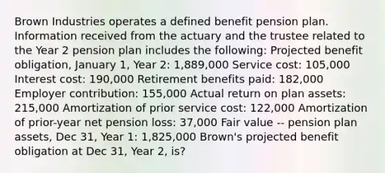 Brown Industries operates a defined benefit pension plan. Information received from the actuary and the trustee related to the Year 2 pension plan includes the following: Projected benefit obligation, January 1, Year 2: 1,889,000 Service cost: 105,000 Interest cost: 190,000 Retirement benefits paid: 182,000 Employer contribution: 155,000 Actual return on plan assets: 215,000 Amortization of prior service cost: 122,000 Amortization of prior-year net pension loss: 37,000 Fair value -- pension plan assets, Dec 31, Year 1: 1,825,000 Brown's projected benefit obligation at Dec 31, Year 2, is?