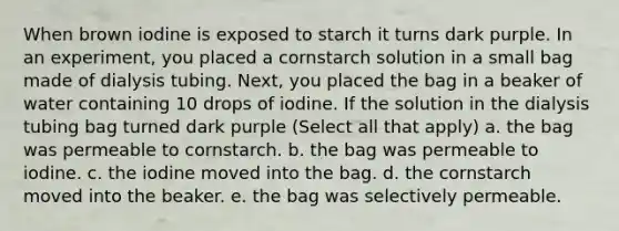 When brown iodine is exposed to starch it turns dark purple. In an experiment, you placed a cornstarch solution in a small bag made of dialysis tubing. Next, you placed the bag in a beaker of water containing 10 drops of iodine. If the solution in the dialysis tubing bag turned dark purple (Select all that apply) a. the bag was permeable to cornstarch. b. the bag was permeable to iodine. c. the iodine moved into the bag. d. the cornstarch moved into the beaker. e. the bag was selectively permeable.