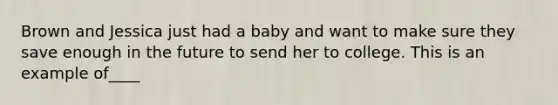 Brown and Jessica just had a baby and want to make sure they save enough in the future to send her to college. This is an example of____